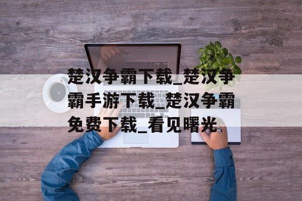 楚汉争霸下载_楚汉争霸手游下载_楚汉争霸免费下载_看见曙光