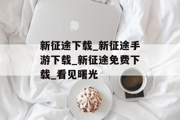 新征途下载_新征途手游下载_新征途免费下载_看见曙光