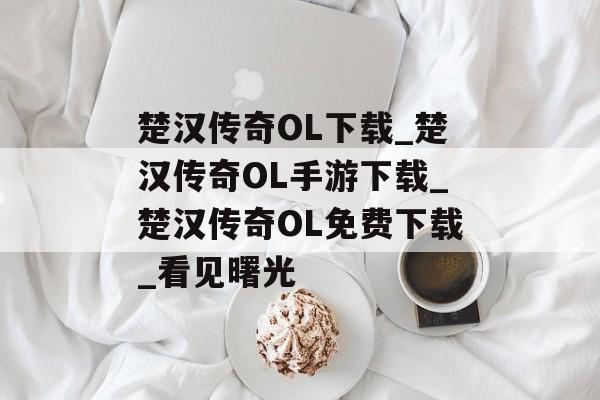 楚汉传奇OL下载_楚汉传奇OL手游下载_楚汉传奇OL免费下载_看见曙光