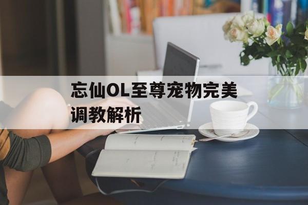 忘仙OL至尊宠物完美调教解析