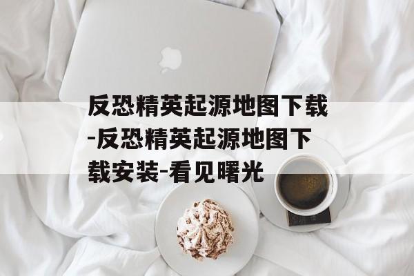 反恐精英起源地图下载-反恐精英起源地图下载安装-看见曙光