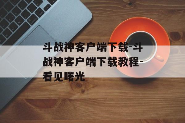 斗战神客户端下载-斗战神客户端下载教程-看见曙光