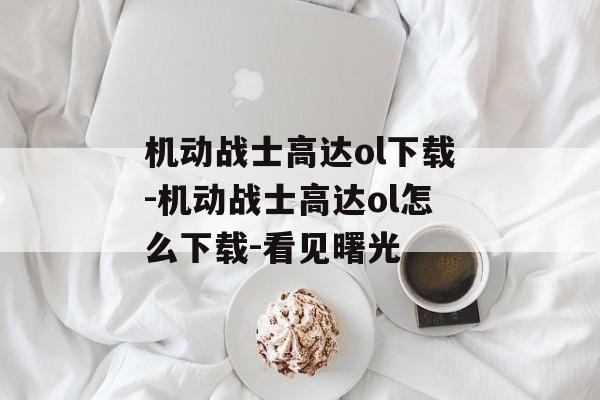 机动战士高达ol下载-机动战士高达ol怎么下载-看见曙光