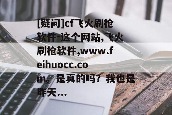 [疑问]cf飞火刷枪软件-这个网站,飞火刷枪软件,www.feihuocc.com。是真的吗？我也是昨天...