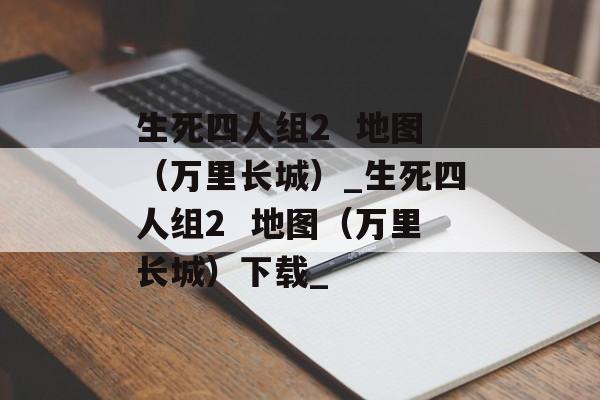 生死四人组2  地图（万里长城）_生死四人组2  地图（万里长城）下载_
