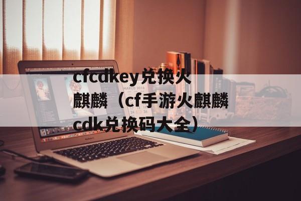 cfcdkey兑换火麒麟（cf手游火麒麟cdk兑换码大全）