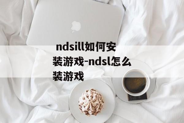  ndsill如何安装游戏-ndsl怎么装游戏