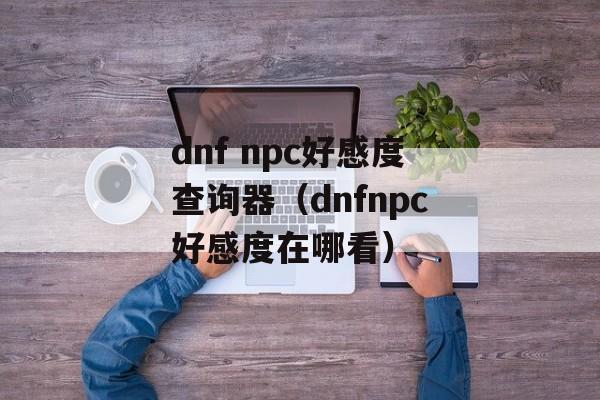 dnf npc好感度查询器（dnfnpc好感度在哪看）