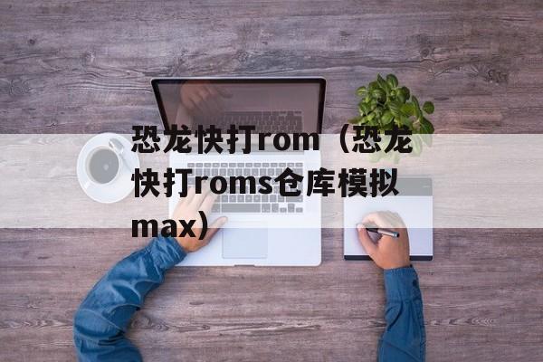 恐龙快打rom（恐龙快打roms仓库模拟max）