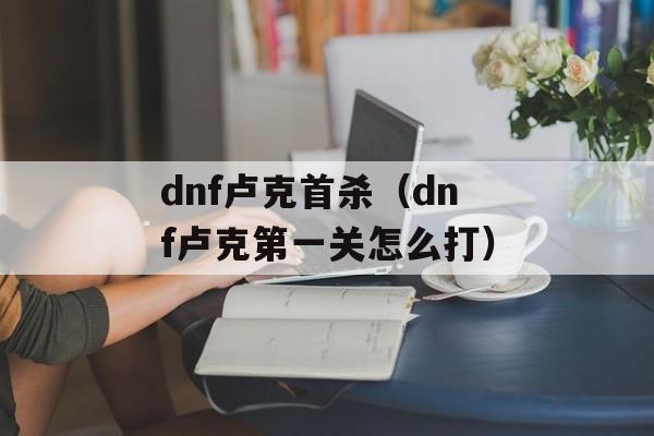 dnf卢克首杀（dnf卢克第一关怎么打）