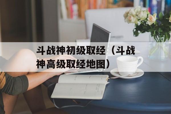 斗战神初级取经（斗战神高级取经地图）