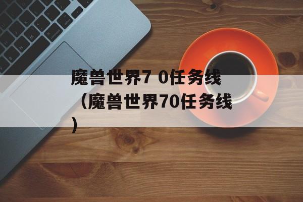 魔兽世界7 0任务线（魔兽世界70任务线）