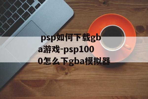  psp如何下载gba游戏-psp1000怎么下gba模拟器