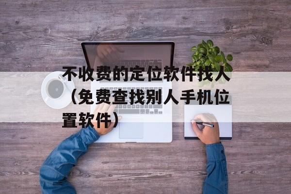 不收费的定位软件找人（免费查找别人手机位置软件）