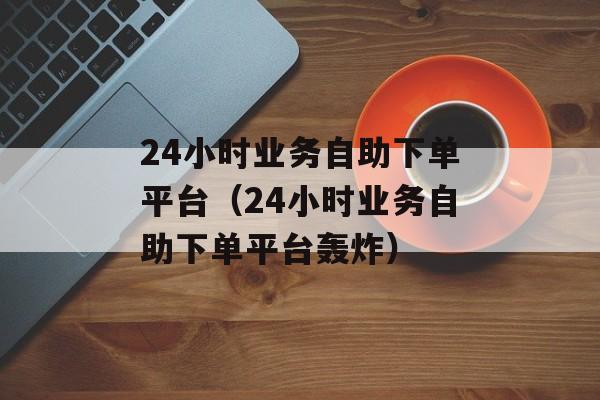 24小时业务自助下单平台（24小时业务自助下单平台轰炸）