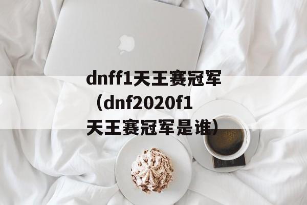 dnff1天王赛冠军（dnf2020f1天王赛冠军是谁）