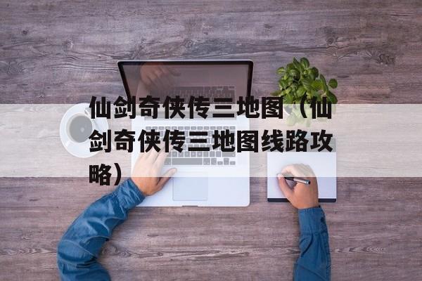 仙剑奇侠传三地图（仙剑奇侠传三地图线路攻略）