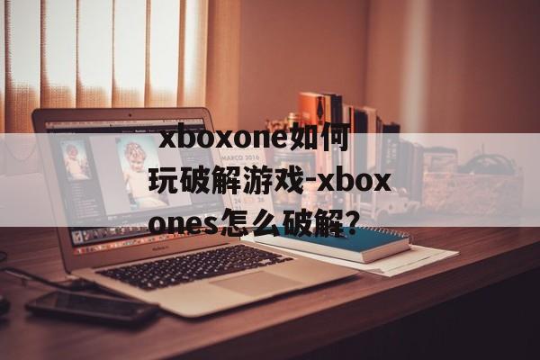  xboxone如何玩破解游戏-xboxones怎么破解？