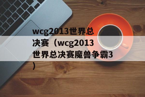 wcg2013世界总决赛（wcg2013世界总决赛魔兽争霸3）