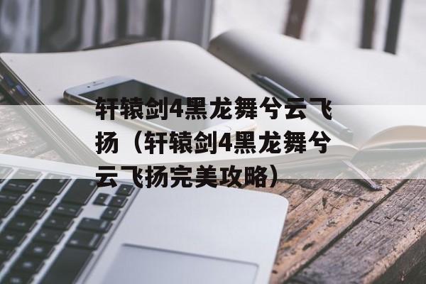 轩辕剑4黑龙舞兮云飞扬（轩辕剑4黑龙舞兮云飞扬完美攻略）