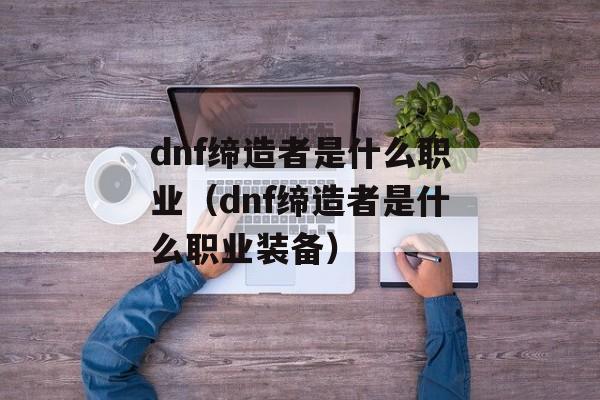 dnf缔造者是什么职业（dnf缔造者是什么职业装备）