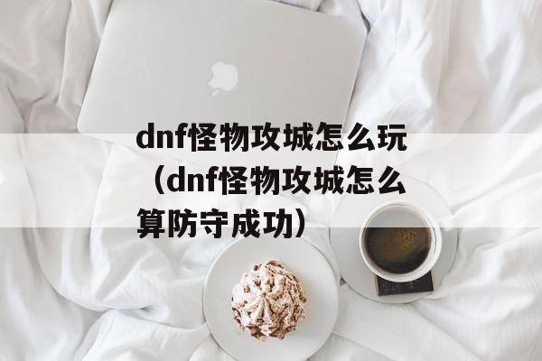 dnf怪物攻城怎么玩（dnf怪物攻城怎么算防守成功）