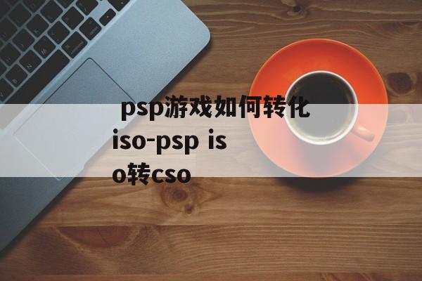  psp游戏如何转化iso-psp iso转cso