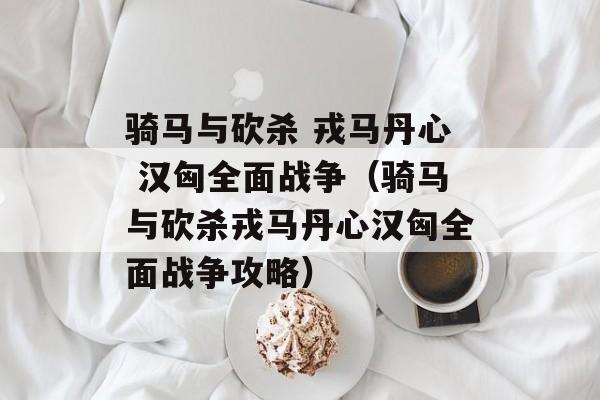 骑马与砍杀 戎马丹心 汉匈全面战争（骑马与砍杀戎马丹心汉匈全面战争攻略）