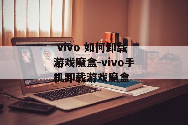  vivo 如何卸载游戏魔盒-vivo手机卸载游戏魔盒