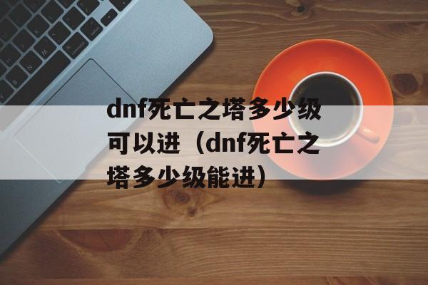 dnf死亡之塔多少级可以进（dnf死亡之塔多少级能进）