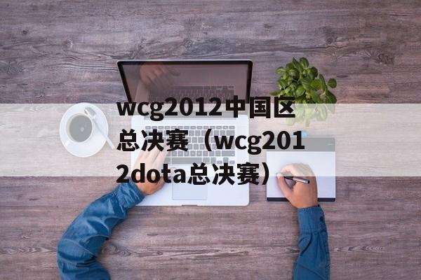 wcg2012中国区总决赛（wcg2012dota总决赛）