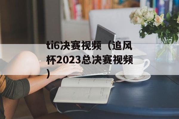 ti6决赛视频（追风杯2023总决赛视频）