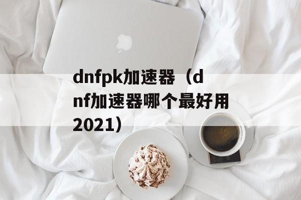 dnfpk加速器（dnf加速器哪个最好用2021）