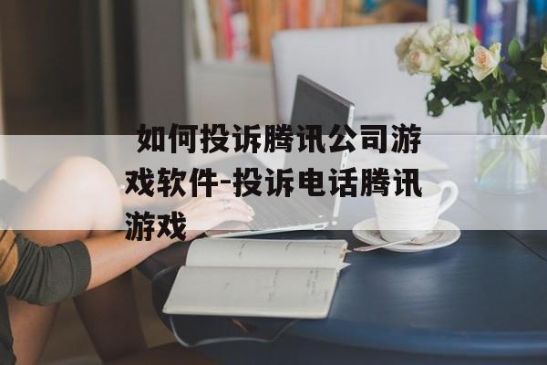  如何投诉腾讯公司游戏软件-投诉电话腾讯游戏