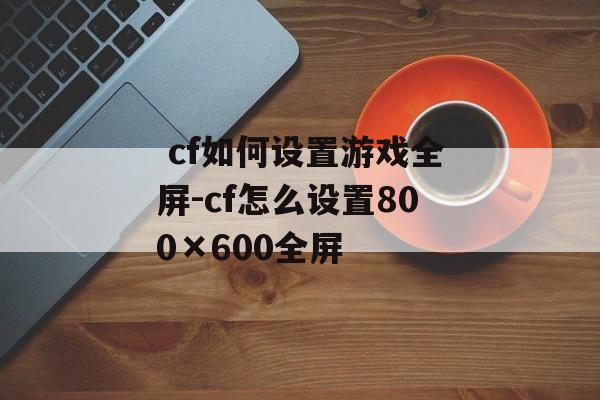  cf如何设置游戏全屏-cf怎么设置800×600全屏