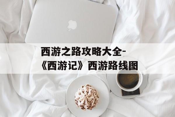  西游之路攻略大全-《西游记》西游路线图