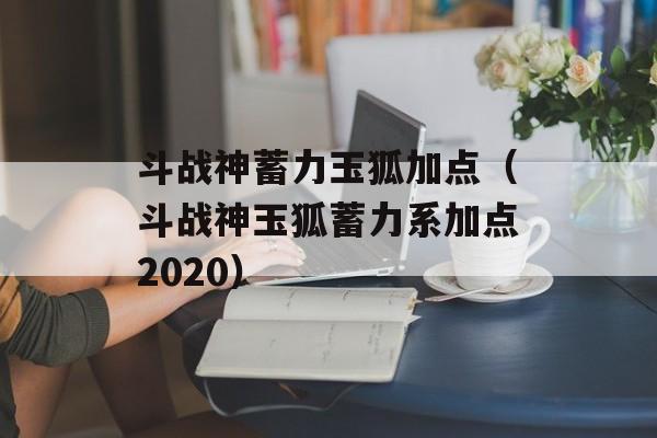 斗战神蓄力玉狐加点（斗战神玉狐蓄力系加点2020）