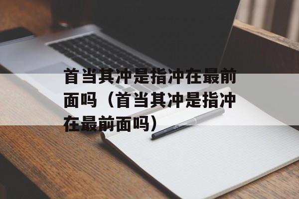 首当其冲是指冲在最前面吗（首当其冲是指冲在最前面吗）