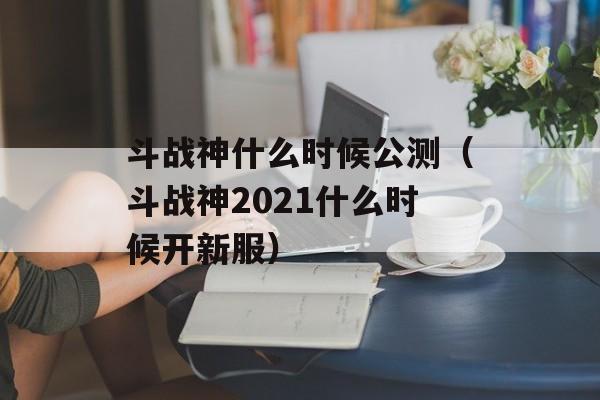 斗战神什么时候公测（斗战神2021什么时候开新服）