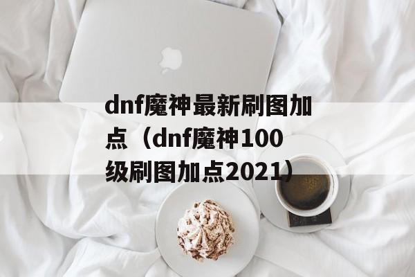 dnf魔神最新刷图加点（dnf魔神100级刷图加点2021）