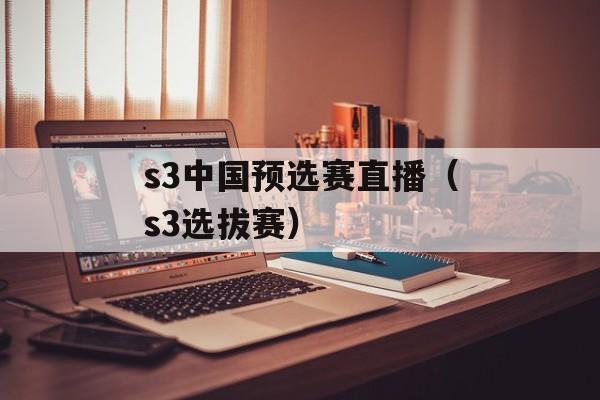 s3中国预选赛直播（s3选拔赛）