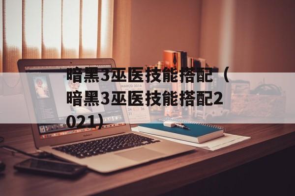 暗黑3巫医技能搭配（暗黑3巫医技能搭配2021）