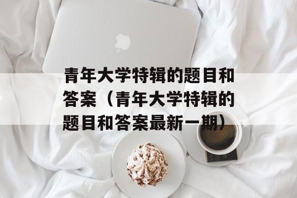 青年大学特辑的题目和答案（青年大学特辑的题目和答案最新一期）