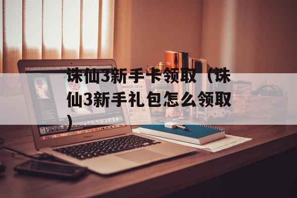 诛仙3新手卡领取（诛仙3新手礼包怎么领取）