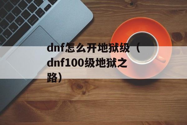 dnf怎么开地狱级（dnf100级地狱之路）