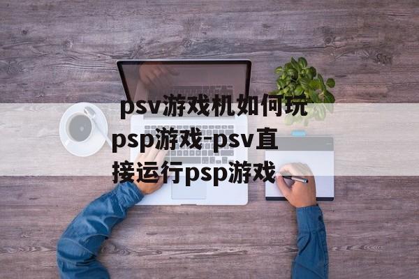  psv游戏机如何玩psp游戏-psv直接运行psp游戏