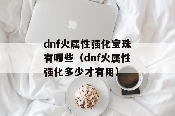 dnf火属性强化宝珠有哪些（dnf火属性强化多少才有用）