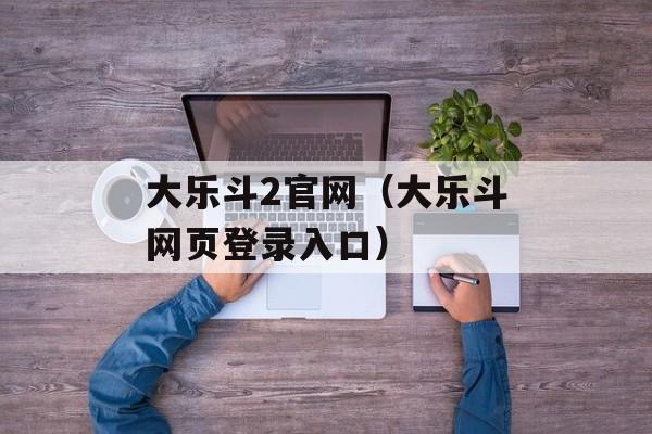 大乐斗2官网（大乐斗网页登录入口）