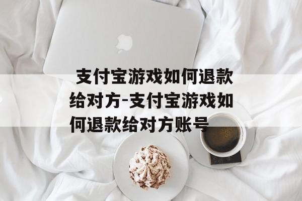  支付宝游戏如何退款给对方-支付宝游戏如何退款给对方账号