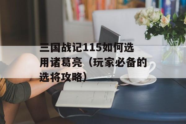 三国战记115如何选用诸葛亮（玩家必备的选将攻略）